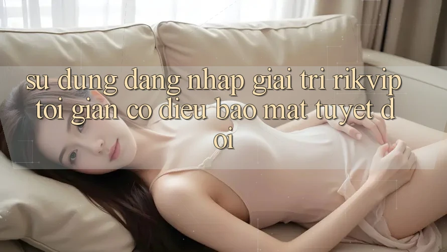 Sử dụng Đăng nhập Giải Trí Rikvip: Tối Giản Có điều Bảo Mật Tuyệt Đối
