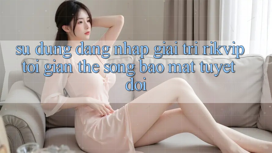 Sử dụng Đăng Nhập Giải Trí Rikvip: Tối Giản Thế song Bảo Mật Tuyệt Đối
