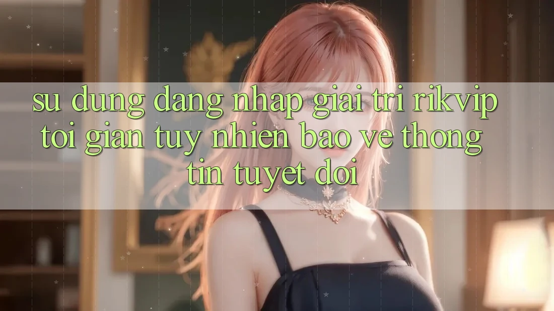 Sử dụng Đăng Nhập Giải Trí Rikvip: Tối Giản Tuy nhiên Bảo vệ thông tin Tuyệt Đối