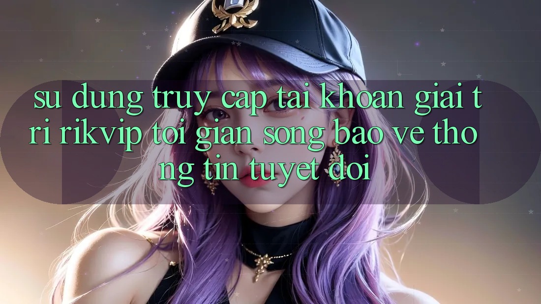 Sử dụng Truy cập tài khoản Giải Trí Rikvip: Tối Giản Song Bảo vệ thông tin Tuyệt Đối