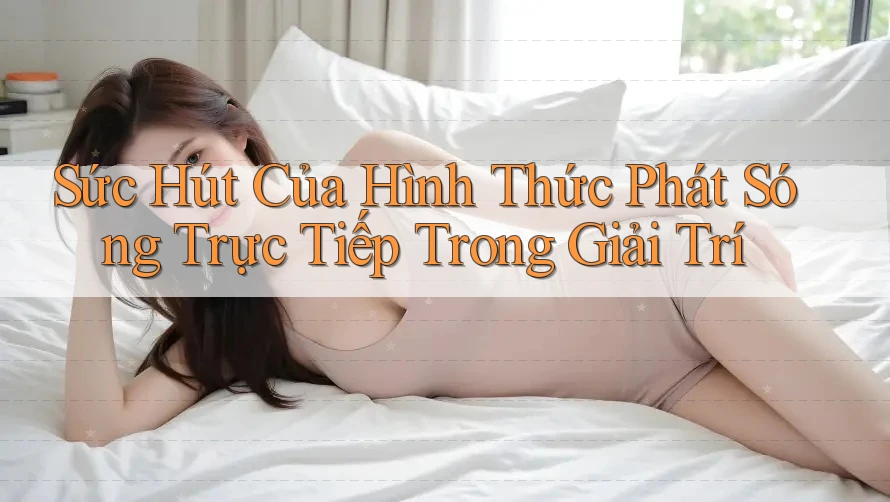 Sức Hút Của Hình Thức Phát Sóng Trực Tiếp Trong Giải Trí