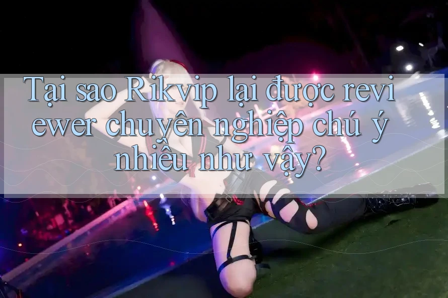 Tại sao Rikvip lại được reviewer chuyên nghiệp chú ý nhiều như vậy?