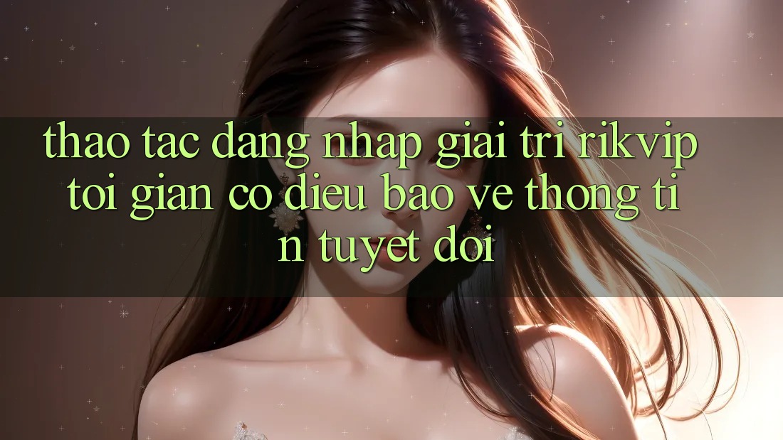 Thao tác Đăng Nhập Giải Trí Rikvip: Tối Giản Có điều Bảo vệ thông tin Tuyệt Đối