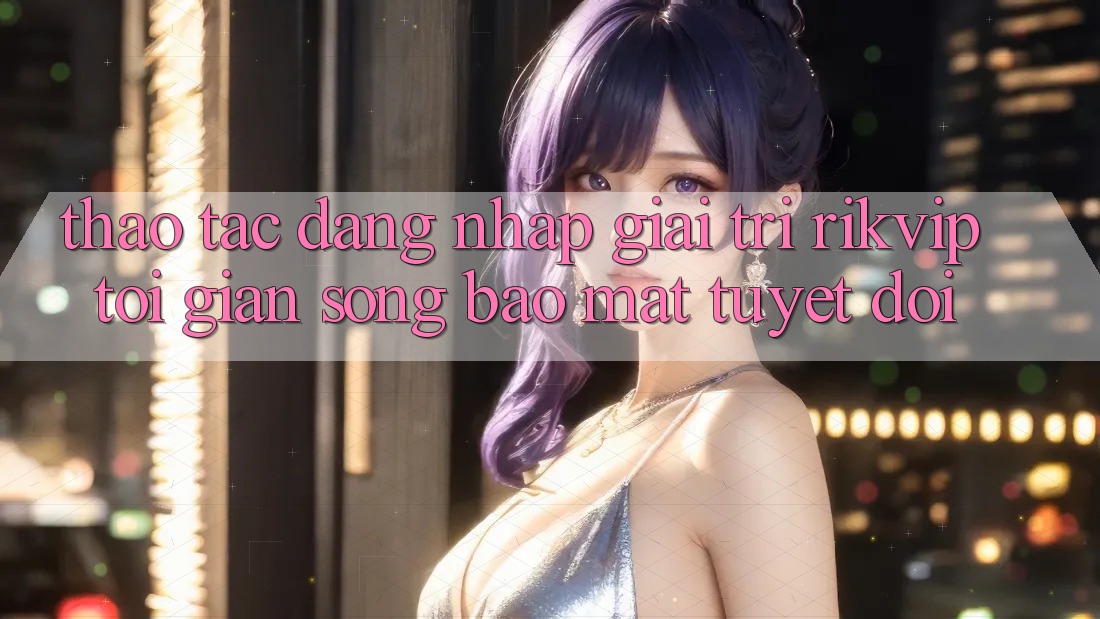 Thao tác Đăng Nhập Giải Trí Rikvip: Tối Giản Song Bảo mật Tuyệt Đối