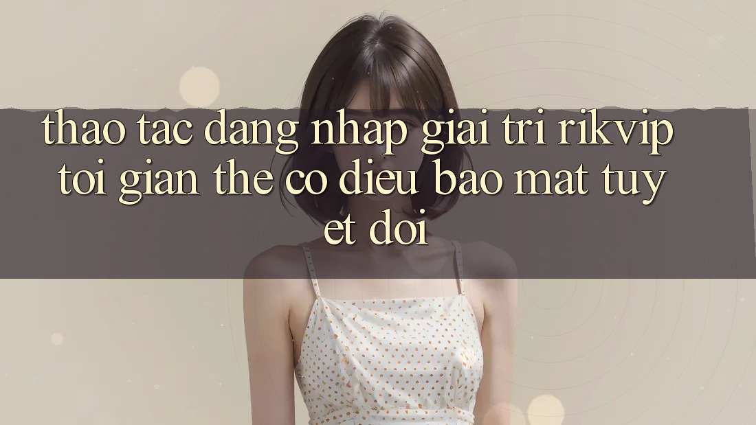 Thao tác Đăng Nhập Giải Trí Rikvip: Tối Giản Thế có điều Bảo Mật Tuyệt Đối