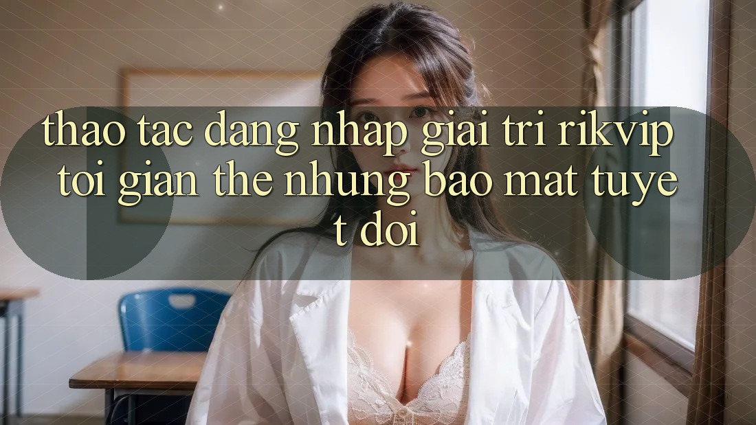 Thao tác Đăng Nhập Giải Trí Rikvip: Tối Giản Thế nhưng Bảo Mật Tuyệt Đối