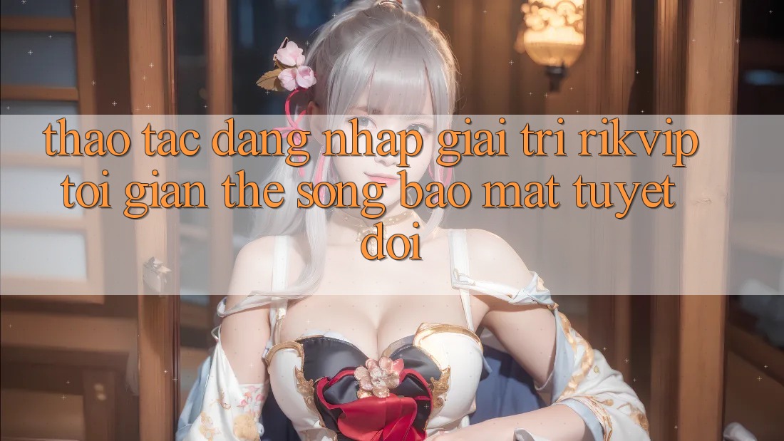 Thao tác Đăng Nhập Giải Trí Rikvip: Tối Giản Thế song Bảo Mật Tuyệt Đối