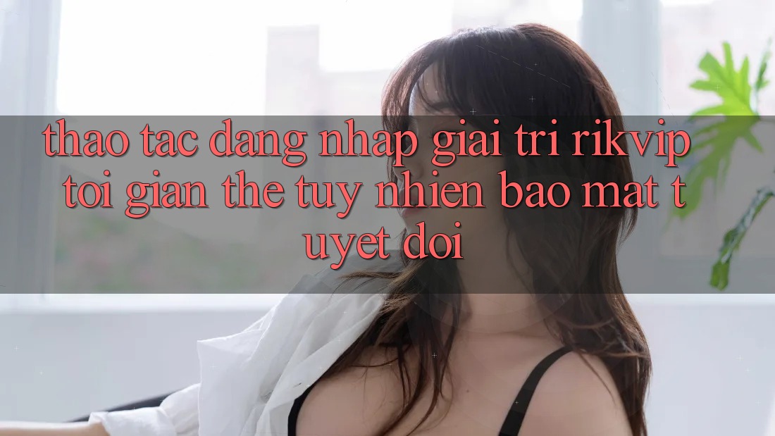 Thao tác Đăng Nhập Giải Trí Rikvip: Tối Giản Thế tuy nhiên Bảo Mật Tuyệt Đối