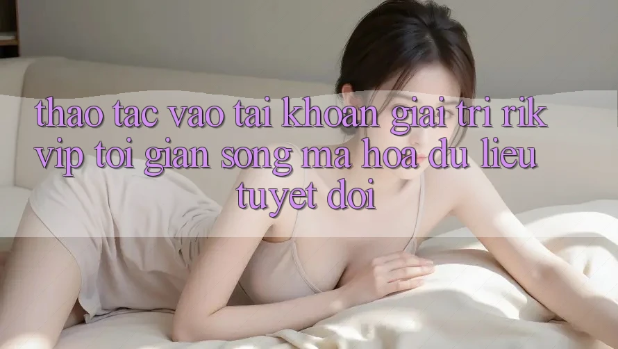 Thao tác Vào tài khoản Giải Trí Rikvip: Tối Giản Song Mã hóa dữ liệu Tuyệt Đối
