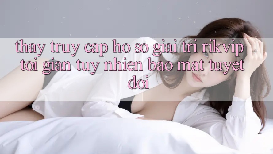 Thấy Truy cập hồ sơ Giải Trí Rikvip: Tối Giản Tuy nhiên Bảo Mật Tuyệt Đối