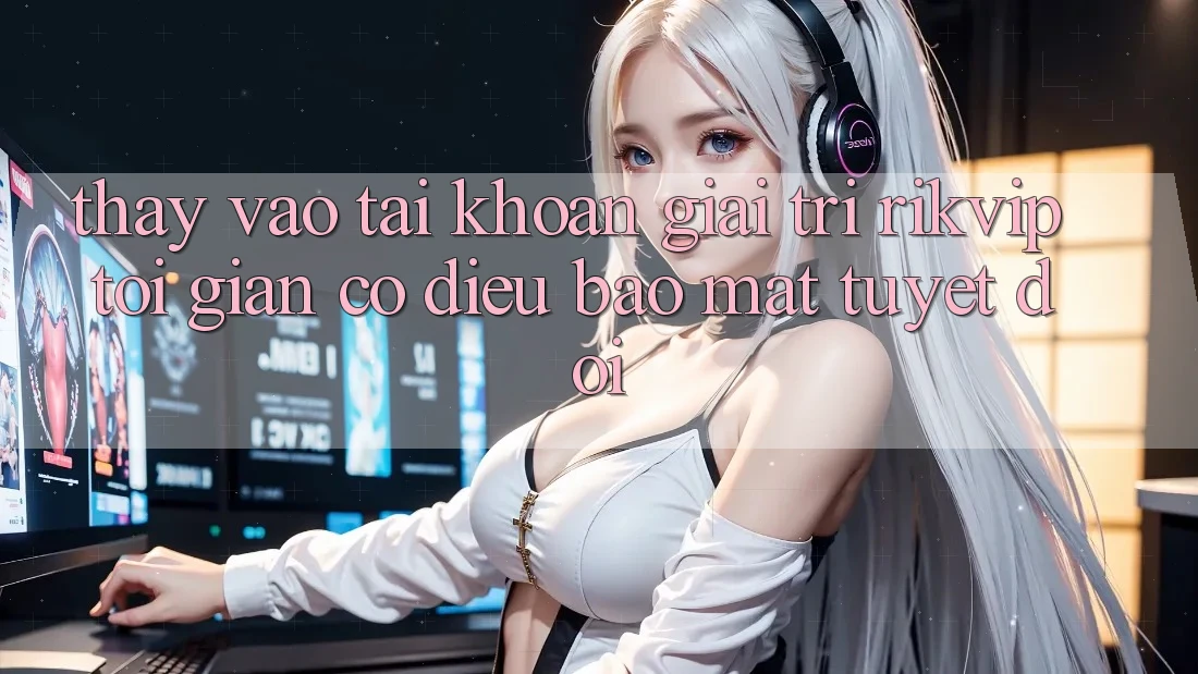 Thấy Vào tài khoản Giải Trí Rikvip: Tối Giản Có điều Bảo Mật Tuyệt Đối