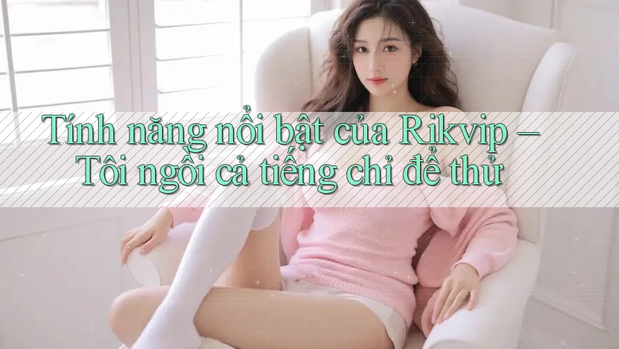 Tính năng nổi bật của Rikvip – Tôi ngồi cả tiếng chỉ để thử