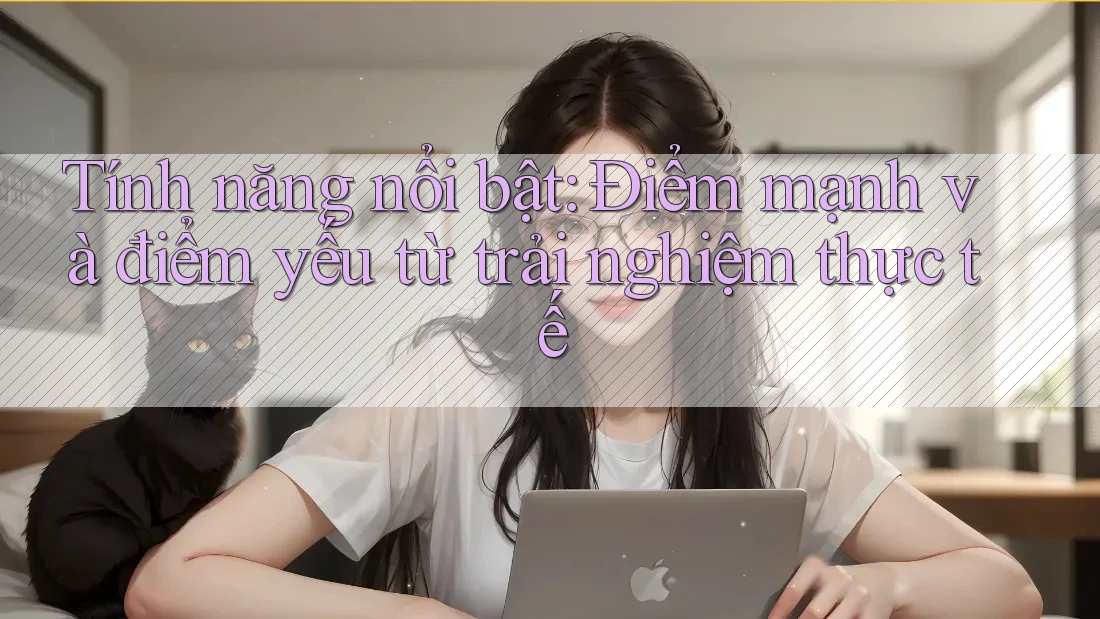Tính năng nổi bật: Điểm mạnh và điểm yếu từ trải nghiệm thực tế