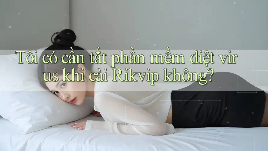 Tôi có cần tắt phần mềm diệt virus khi cài Rikvip không?