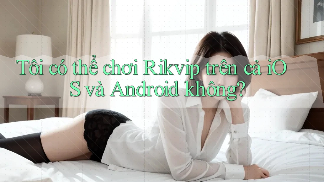 Tôi có thể chơi Rikvip trên cả iOS và Android không?