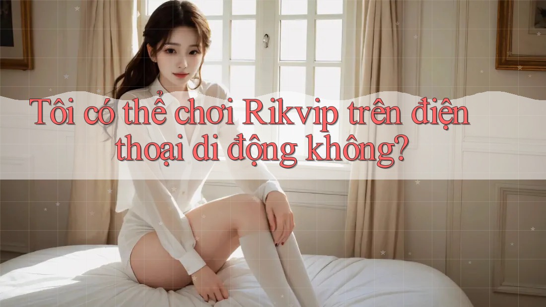 Tôi có thể chơi Rikvip trên điện thoại di động không?
