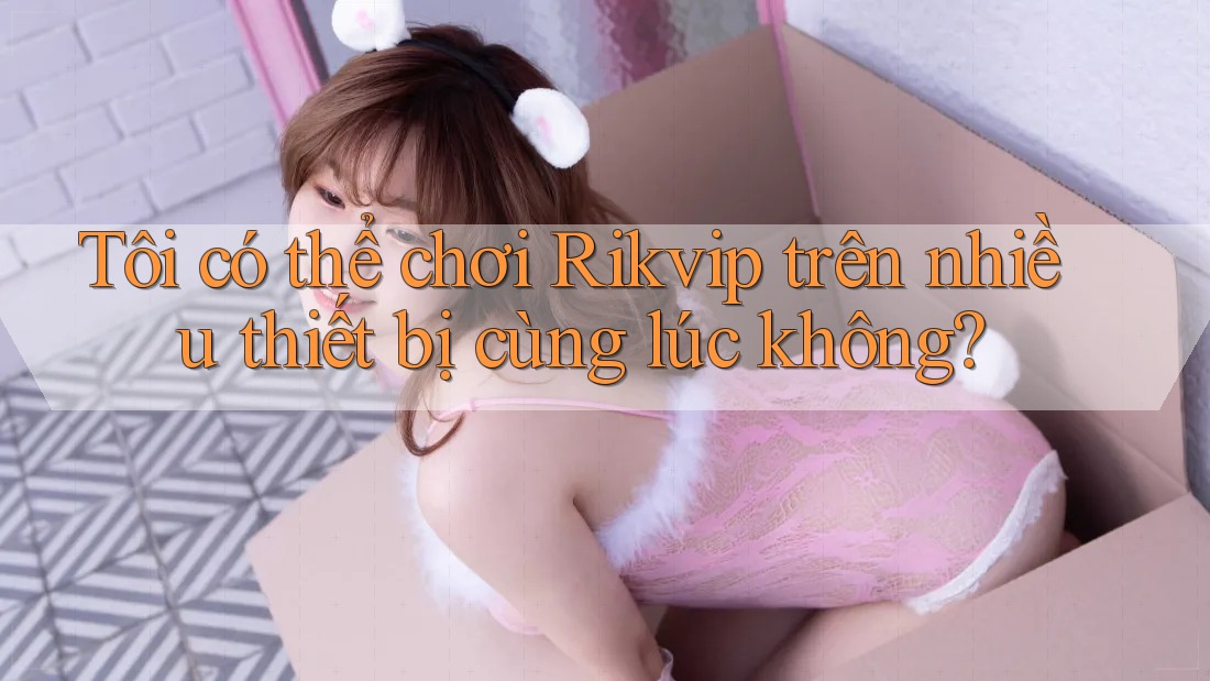 Tôi có thể chơi Rikvip trên nhiều thiết bị cùng lúc không?