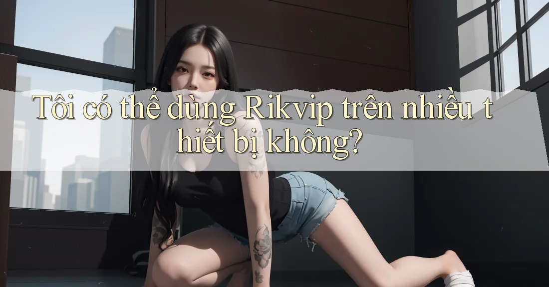 Tôi có thể dùng Rikvip trên nhiều thiết bị không? Tôi có thể dùng Rikvip trên nhiều thiết bị không?