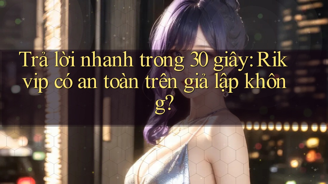Trả lời nhanh trong 30 giây: Rikvip có an toàn trên giả lập không?