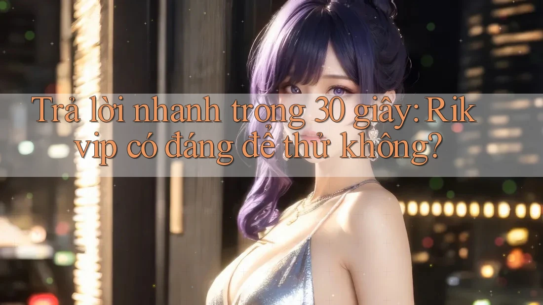 Trả lời nhanh trong 30 giây: Rikvip có đáng để thử không?