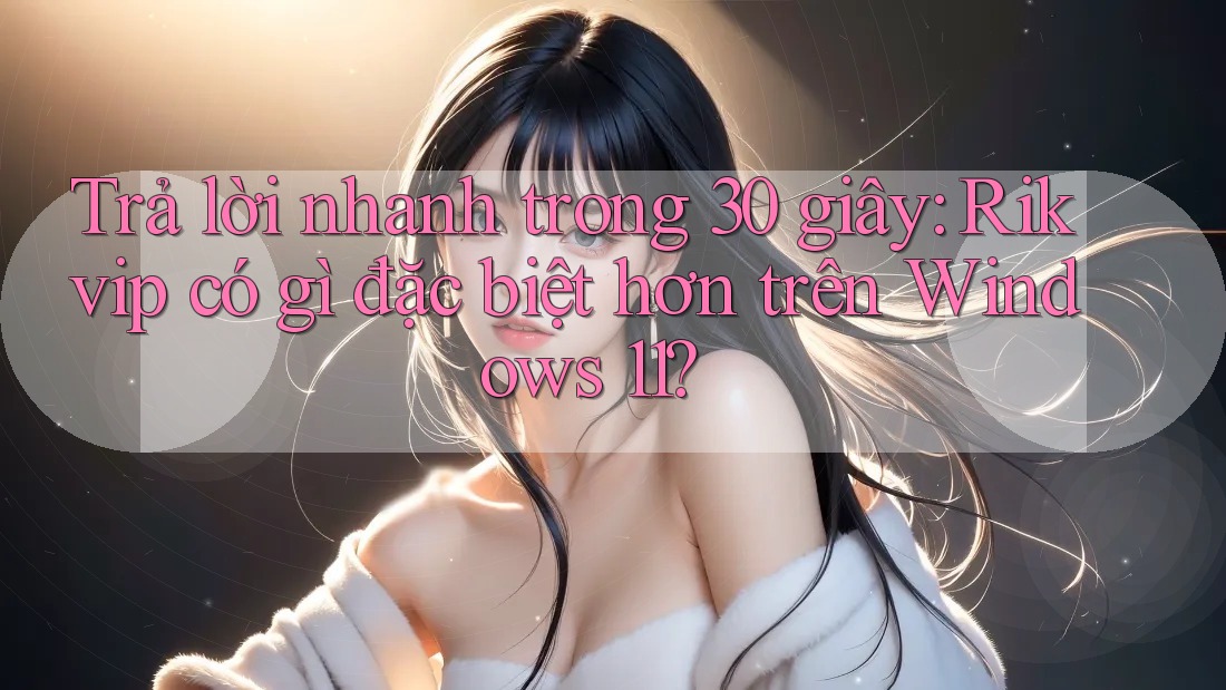 Trả lời nhanh trong 30 giây: Rikvip có gì đặc biệt hơn trên Windows 11?