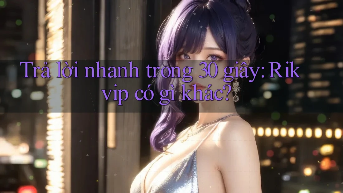 Trả lời nhanh trong 30 giây: Rikvip có gì khác?