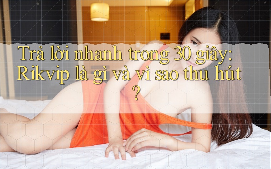 Trả lời nhanh trong 30 giây: Rikvip là gì và vì sao thu hút?