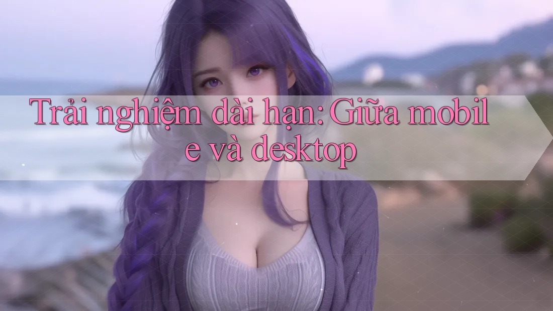 Trải nghiệm dài hạn: giữa mobile và desktop
