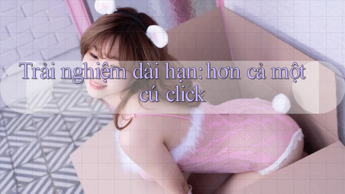 Trải nghiệm dài hạn: hơn cả một cú click