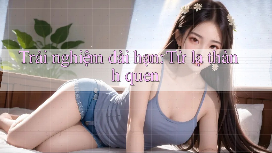 Trải nghiệm dài hạn: Từ lạ thành quen
