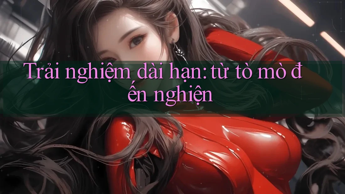 Trải nghiệm dài hạn: từ tò mò đến nghiện