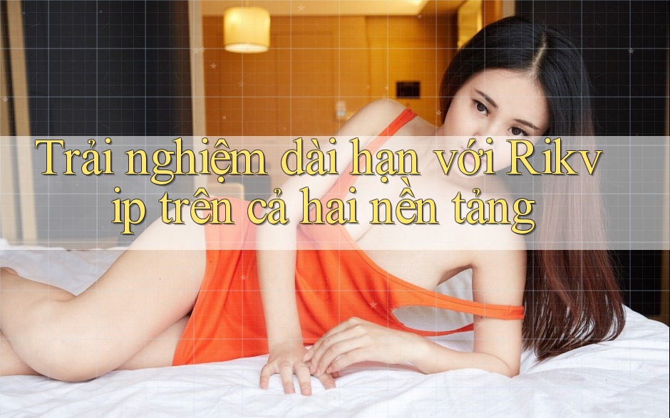 Trải nghiệm dài hạn với Rikvip trên cả hai nền tảng