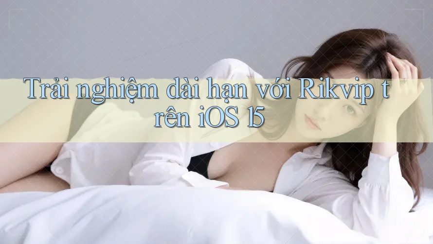 Trải nghiệm dài hạn với Rikvip trên iOS 15