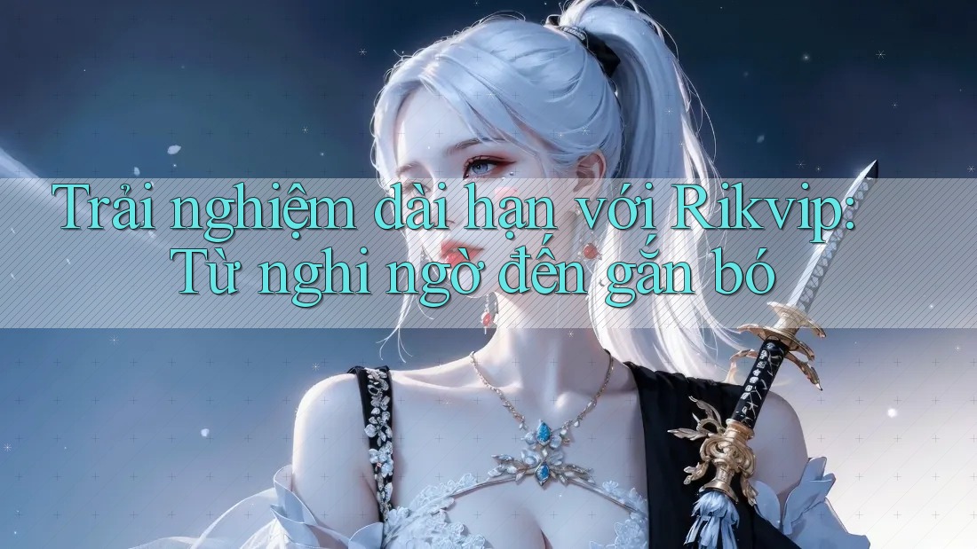 Trải nghiệm dài hạn với Rikvip: Từ nghi ngờ đến gắn bó