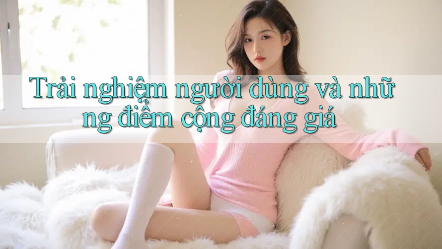 Trải nghiệm người dùng và những điểm cộng đáng giá
