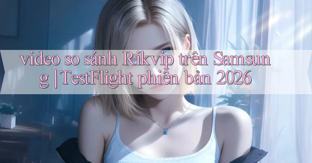 video so sánh Rikvip trên Samsung TestFlight phiên bản 2026